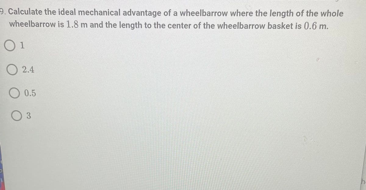 9. Calculate the ideal mechanical advantage of a wheelbarrow where the length of the whole
wheelbarrow is 1.8 m and the length to the center of the wheelbarrow basket is 0.6 m.
01
h
2.4
O 0.5
3