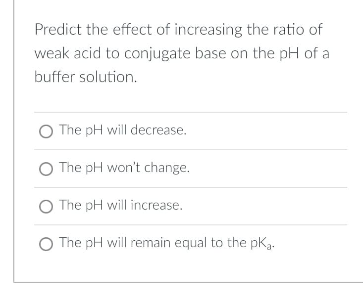 Predict the effect of increasing the ratio of
weak acid to conjugate base on the pH of a
buffer solution.
The pH will decrease.
O The pH won't change.
O The pH will increase.
The pH will remain equal to the pka.