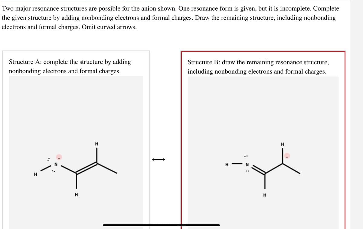 Two major resonance structures are possible for the anion shown. One resonance form is given, but it is incomplete. Complete
the given structure by adding nonbonding electrons and formal charges. Draw the remaining structure, including nonbonding
electrons and formal charges. Omit curved arrows.
Structure A: complete the structure by adding
nonbonding electrons and formal charges.
H
H
H
I
Structure B: draw the remaining resonance structure,
including nonbonding electrons and formal charges.
H-
: z:
H
H