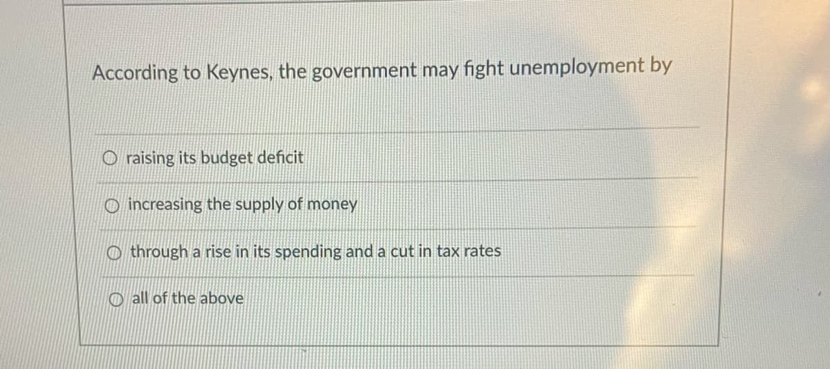 According to Keynes, the government may fight unemployment by
O raising its budget deficit
O increasing the supply of money
O through a rise in its spending and a cut in tax rates
O all of the above
