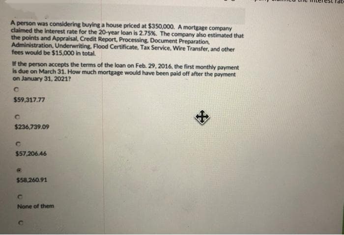 A person was considering buying a house priced at $350,000. A mortgage company
claimed the interest rate for the 20-year loan is 2.75%. The company also estimated that
the points and Appraisal, Credit Report, Processing, Document Preparation,
Administration, Underwriting, Flood Certificate, Tax Service, Wire Transfer, and other
fees would be $15,000 in total.
If the person accepts the terms of the loan on Feb. 29, 2016, the first monthly payment
is due on March 31. How much mortgage would have been paid off after the payment
on January 31, 2021?
с
$59,317.77
$236,739.09
C
$57,206.46
$58,260.91
с
None of them