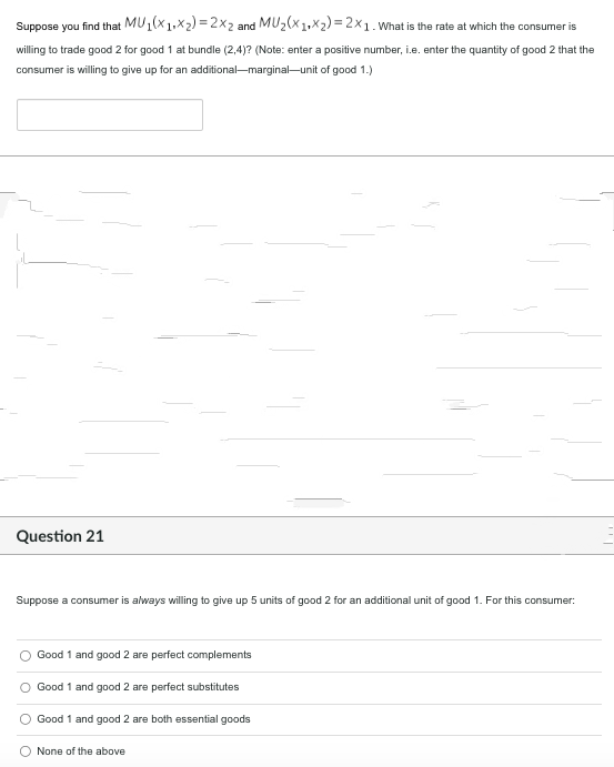 Suppose you find that MU1(X1Xx2)=2x2 and MU₂(x1+x₂)=2x1. What is the rate at which the consumer is
willing to trade good 2 for good 1 at bundle (2,4)? (Note: enter a positive number, i.e. enter the quantity of good 2 that the
consumer is willing to give up for an additional-marginal-unit of good 1.)
Question 21
Suppose a consumer is always willing to give up 5 units of good 2 for an additional unit of good 1. For this consumer:
Good 1 and good 2 are perfect complements
Good 1 and good 2 are perfect substitutes
Good 1 and good 2 are both essential goods
None of the above