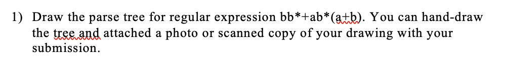 1) Draw the parse tree for regular expression bb*+ab*(a+b). You can hand-draw
the tree and attached a photo or scanned copy of your drawing with your
submission.