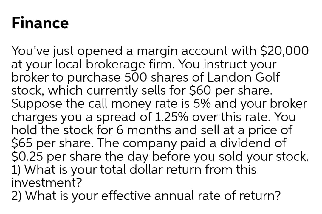 Finance
You've just opened a margin account with $20,000
at your local brokerage firm. You instruct your
broker to purchase 500 shares of Landon Golf
stock, which currently sells for $60 per share.
Suppose the call money rate is 5% and your broker
charges you a spread of 1.25% over this rate. You
hold the stock for 6 months and sell at a price of
$65 per share. The company paid a dividend of
$0.25 per share the day before you sold your stock.
1) What is your total dollar return from this
investment?
2) What is your effective annual rate of return?
