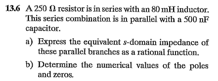 13.6 A 250 O resistor is in series with an 80 mH inductor.
This series combination is in parallel with a 500 nF
capacitor.
a) Express the equivalent s-domain impedance of
these parallel branches as a rational function.
b) Determine the numerical values of the poles
and zeros.
