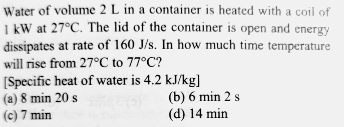 Water of volume 2 L in a container is heated with a coil of
1 kW at 27°C. The lid of the container is open and energy
dissipates at rate of 160 J/s. In how much time temperature
will rise from 27°C to 77°C?
[Specific heat of water is 4.2 kJ/kg]
(a) 8 min 20 s
(c) 7 min
(b) 6 min 2 s
(d) 14 min