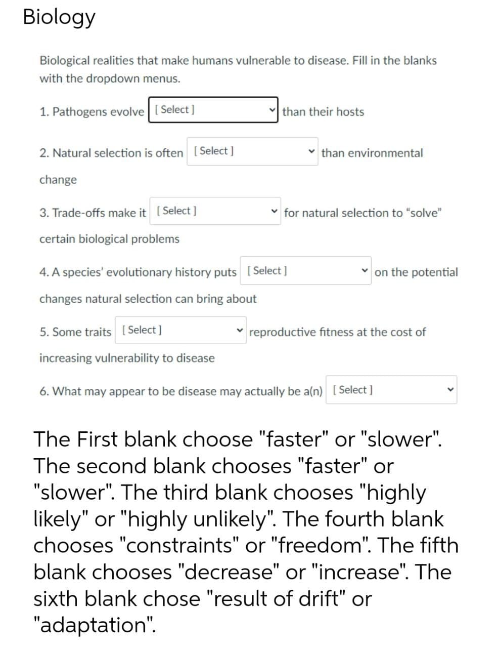 Biology
Biological realities that make humans vulnerable to disease. Fill in the blanks
with the dropdown menus.
1. Pathogens evolve [ Select]
than their hosts
2. Natural selection is often [Select ]
v than environmental
change
3. Trade-offs make it [ Select ]
v for natural selection to "solve"
certain biological problems
4. A species' evolutionary history puts [ Select ]
on the potential
changes natural selection can bring about
5. Some traits [ Select ]
reproductive fitness at the cost of
increasing vulnerability to disease
6. What may appear to be disease may actually be a(n) [ Select ]
The First blank choose "faster" or "slower".
The second blank chooses "faster" or
"slower". The third blank chooses "highly
likely" or "highly unlikely". The fourth blank
chooses "constraints" or "freedom". The fifth
blank chooses "decrease" or "increase". The
sixth blank chose "result of drift" or
"adaptation".
