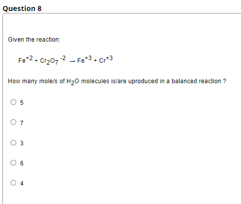 Question 8
Given the reaction:
Fe*2- Cr207-2 - Fe*3+ Cr*3
How many mole/s of H20 molecules is/lare uproduced in a balanced reaction ?
O 5
O 7
O 3
O 6
O 4
