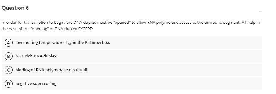 Question 6
In order for transcription to begin, the DNA-duplex must be "opened" to allow RNA polymerase access to the unwound segment. All help in
the ease of the "opening" of DNA-duplex EXCEPT:
A low melting temperature, TM, in the Pribnow box.
B G-C rich DNA duplex.
c) binding of RNA polymerase o-subunit.
D negative supercoiling.
