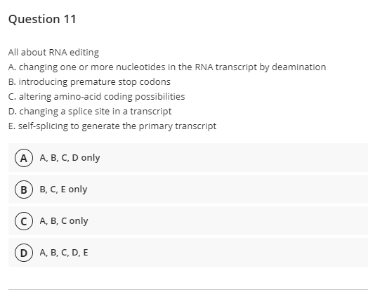 Question 11
All about RNA editing
A. changing one or more nucleotides in the RNA transcript by deamination
B. introducing premature stop codons
C. altering amino-acid coding possibilities
D. changing a splice site in a transcript
E. self-splicing to generate the primary transcript
(А) А, В, С, D only
в) в, С, Е only
А, В, С only
D A, B, C, D, E
