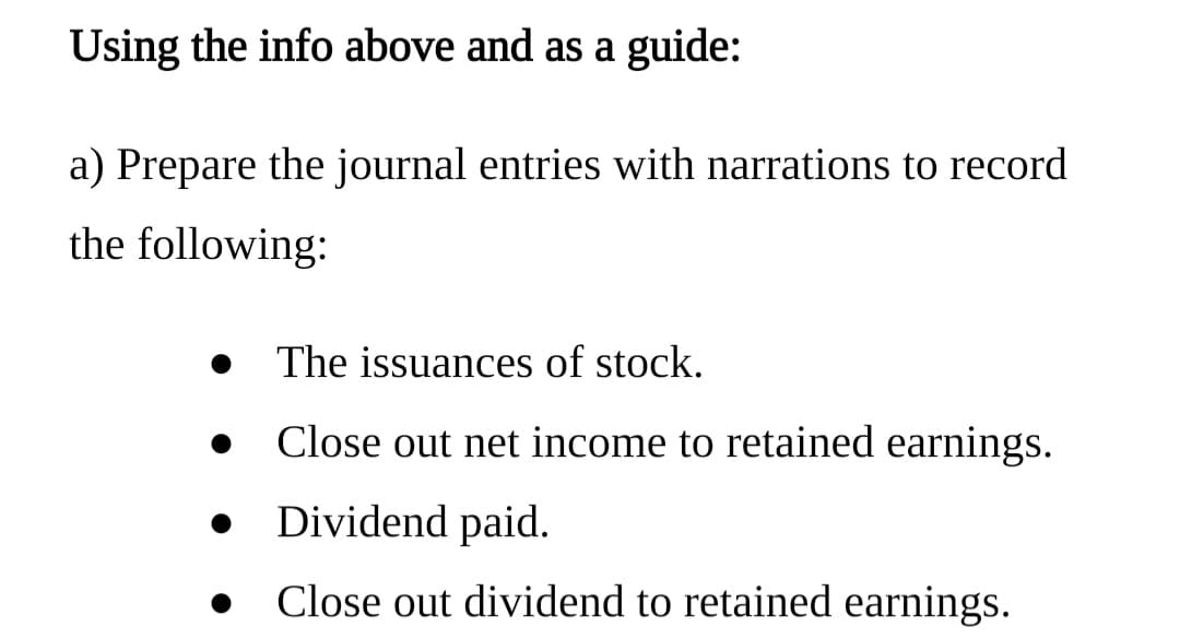 Using the info above and as a guide:
a) Prepare the journal entries with narrations to record
the following:
The issuances of stock.
Close out net income to retained earnings.
Dividend paid.
Close out dividend to retained earnings.
