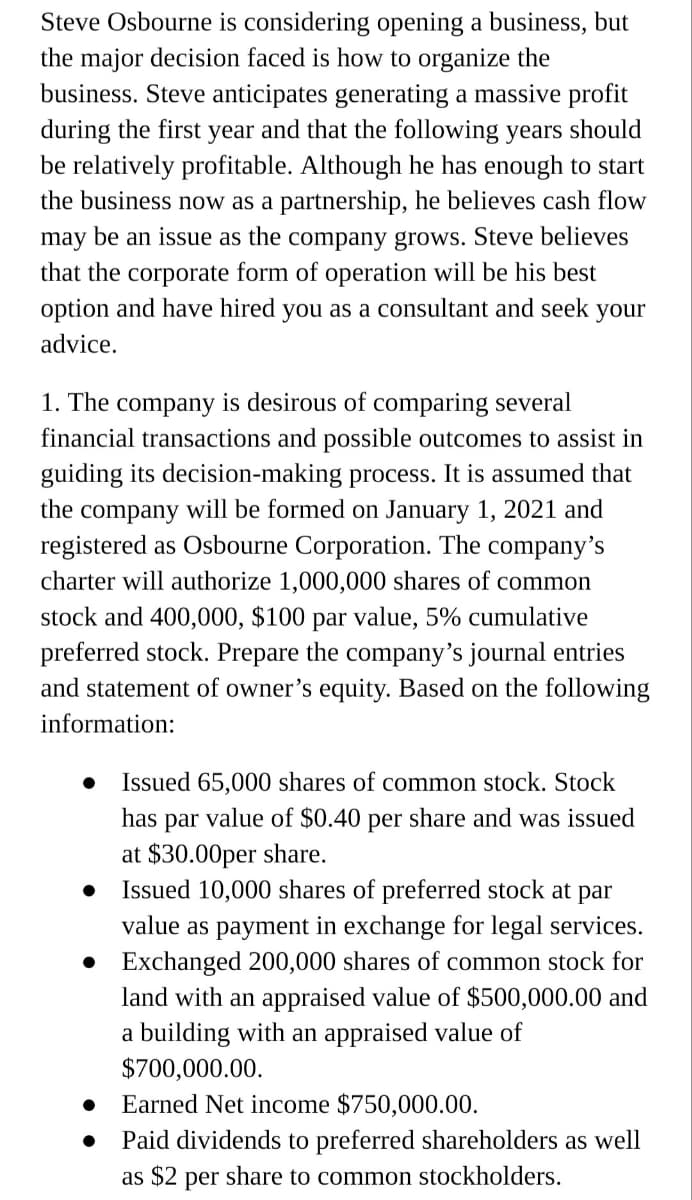 Steve Osbourne is considering opening a business, but
the major decision faced is how to organize the
business. Steve anticipates generating a massive profit
during the first year and that the following years should
be relatively profitable. Although he has enough to start
the business now as a partnership, he believes cash flow
may be an issue as the company grows. Steve believes
that the corporate form of operation will be his best
option and have hired you as a consultant and seek your
advice.
1. The company is desirous of comparing several
financial transactions and possible outcomes to assist in
guiding its decision-making process. It is assumed that
the
company will be formed on January 1, 2021 and
registered as Osbourne Corporation. The company's
charter will authorize 1,000,000 shares of common
stock and 400,000, $100 par value, 5% cumulative
preferred stock. Prepare the company's journal entries
and statement of owner's equity. Based on the following
information:
Issued 65,000 shares of common stock. Stock
has par value of $0.40 per share and was issued
at $30.00per share.
Issued 10,000 shares of preferred stock at par
value as payment in exchange for legal services.
• Exchanged 200,000 shares of common stock for
land with an appraised value of $500,000.00 and
a building with an appraised value of
$700,000.00.
Earned Net income $750,000.00.
Paid dividends to preferred shareholders as well
as $2 per share to common stockholders.
