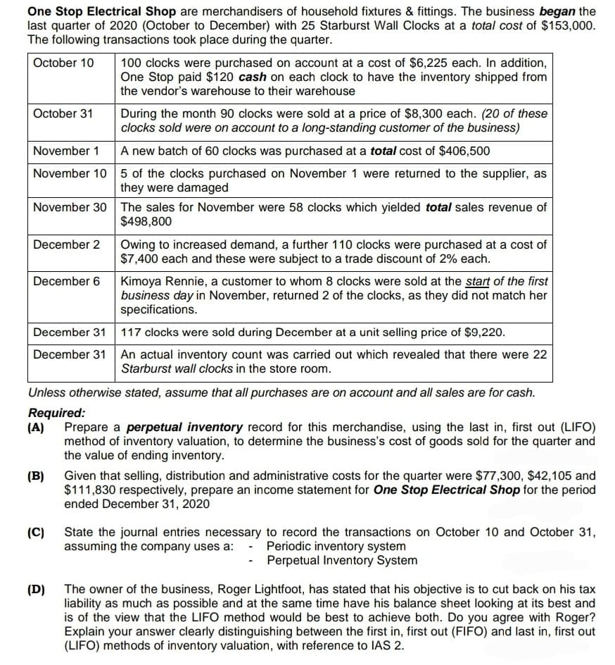 One Stop Electrical Shop are merchandisers of household fixtures & fittings. The business began the
last quarter of 2020 (October to December) with 25 Starburst Wall Clocks at a total cost of $153,000.
The following transactions took place during the quarter.
October 10
October 31
November 1
November 10
November 30
December 2
December 6
December 31
December 31
(B)
100 clocks were purchased on account at a cost of $6,225 each. In addition,
One Stop paid $120 cash on each clock to have the inventory shipped from
the vendor's warehouse to their warehouse
(C)
During the month 90 clocks were sold at a price of $8,300 each. (20 of these
clocks sold were on account to a long-standing customer of the business)
A new batch of 60 clocks was purchased at a total cost of $406,500
5 of the clocks purchased on November 1 were returned to the supplier, as
they were damaged
The sales for November were 58 clocks which yielded total sales revenue of
$498,800
Unless otherwise stated, assume that all purchases are on account and all sales are for cash.
Required:
(D)
Owing to increased demand, a further 110 clocks were purchased at a cost of
$7,400 each and these were subject to a trade discount of 2% each.
(A) Prepare a perpetual inventory record for this merchandise, using the last in, first out (LIFO)
method of inventory valuation, to determine the business's cost of goods sold for the quarter and
the value of ending inventory.
Kimoya Rennie, a customer to whom 8 clocks were sold at the start of the first
business day in November, returned 2 of the clocks, as they did not match her
specifications.
117 clocks were sold during December at a unit selling price of $9,220.
An actual inventory count was carried out which revealed that there were 22
Starburst wall clocks in the store room.
Given that selling, distribution and administrative costs for the quarter were $77,300, $42,105 and
$111,830 respectively, prepare an income statement for One Stop Electrical Shop for the period
ended December 31, 2020
State the journal entries necessary to record the transactions on October 10 and October 31,
assuming the company uses a: - Periodic inventory system
- Perpetual Inventory System
The owner of the business, Roger Lightfoot, has stated that his objective is to cut back on his tax
liability as much as possible and at the same time have his balance sheet looking at its best and
is of the view that the LIFO method would be best to achieve both. Do you agree with Roger?
Explain your answer clearly distinguishing between the first in, first out (FIFO) and last in, first out
(LIFO) methods of inventory valuation, with reference to IAS 2.