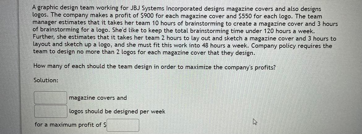 A graphic design team working for JBJ Systems Incorporated designs magazine covers and also designs
logos. The company makes a profit of $900 for each magazine cover and $550 for each logo. The team
manager estimates that it takes her team 10 hours of brainstorming to create a magazine cover and 3 hours
of brainstorming for a logo. She'd like to keep the total brainstorming time under 120 hours a week.
Further, she estimates that it takes her team 2 hours to lay out and sketch a magazine cover and 3 hours to
layout and sketch up a logo, and she must fit this work into 48 hours a week. Company policy requires the
team to design no more than 2 logos for each magazine cover that they design.
How many of each should the team design in order to maximize the company's profits?
Solution:
magazine covers and
logos should be designed per week
for a maximum profit of $
M