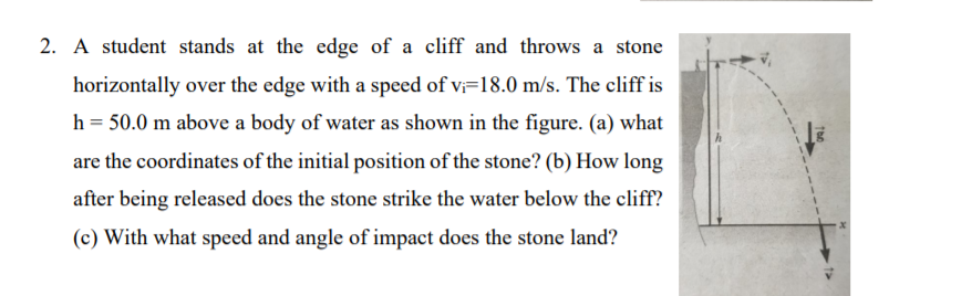 2. A student stands at the edge of a cliff and throws a stone
horizontally over the edge with a speed of vi=18.0 m/s. The cliff is
h = 50.0 m above a body of water as shown in the figure. (a) what
are the coordinates of the initial position of the stone? (b) How long
after being released does the stone strike the water below the cliff?
(c) With what speed and angle of impact does the stone land?
