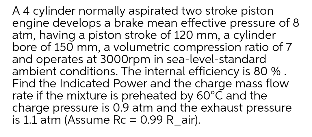 A 4 cylinder normally aspirated two stroke piston
engine develops a brake mean effective pressure of 8
atm, having a piston stroke of 120 mm, a cylinder
bore of 150 mm, a volumetric compression ratio of 7
and operates at 3000rpm in sea-level-standard
ambient conditions. The internal efficiency is 80 % .
Find the Indicated Power and the charge mass flow
rate if the mixture is preheated by 60°C and the
charge pressure is 0.9 atm and the exhaust pressure
is 1.1 atm (Assume Rc = 0.99 R_air).
