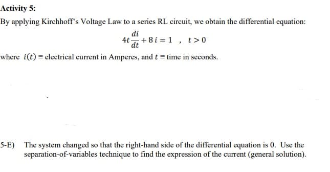 Activity 5:
By applying Kirchhoff's Voltage Law to a series RL circuit, we obtain the differential equation:
di
4t+8 i = 1 , t>0
dt
where i(t) = electrical current in Amperes, and t = time in seconds.
5-E) The system changed so that the right-hand side of the differential equation is 0. Use the
separation-of-variables technique to find the expression of the current (general solution).
