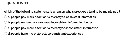 QUESTION 13
Which of the following statements is a reason why stereotypes tend to be maintained?
a. people pay more attention to stereotype-consistent information
b. people remember stereotype-inconsistent information better
c. people pay more attention to stereotype-inconsistent information
d. people have more stereotype-consistent experiences