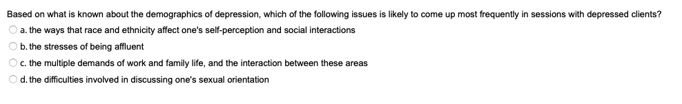 Based on what is known about the demographics of depression, which of the following issues is likely to come up most frequently in sessions with depressed clients?
O a. the ways that race and ethnicity affect one's self-perception and social interactions
b. the stresses of being affluent
O c. the multiple demands of work and family life, and the interaction between these areas
O d. the difficulties involved in discussing one's sexual orientation