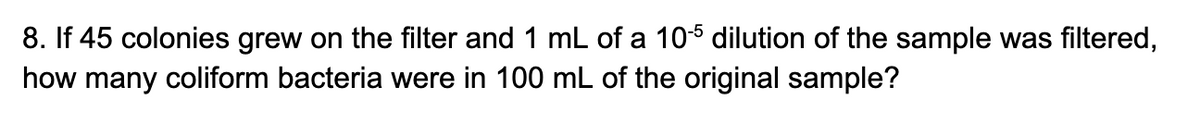 8. If 45 colonies grew on the filter and 1 mL of a 10-5 dilution of the sample was filtered,
how many coliform bacteria were in 100 mL of the original sample?