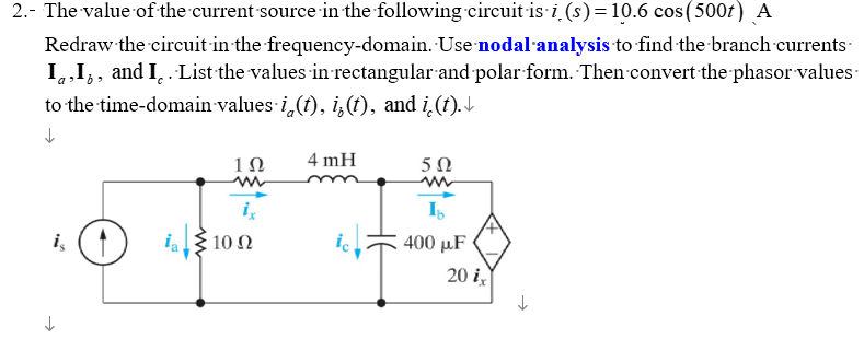 2.- The value of the current source in the following circuit-is-i (s) = 10.6 cos (500) A
Redraw the circuit in the frequency-domain. Use nodal analysis to find the branch currents
I,I¡, and I. List the values in rectangular and polar form. Then convert the phasor values
to the time-domain-values i (t), i(t), and i(t).
↓
1Ω
ix
is 100
Ω
4 mH
ic
5Ω
Ib
400 μF
20 ix
