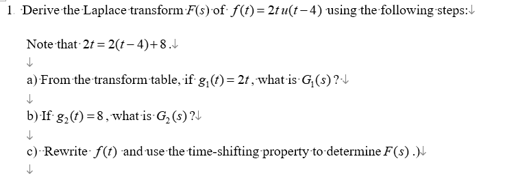 1. Derive the Laplace transform F(s) of· ƒ(t)=2tu(t−4) using the following steps:↓
Note that 2t=2(-4)+8.↓
↓
a) From the transform table, if g₁(t) = 2t, what is G₁(s)?↓
↓
b) If g₂(t)=8, what is G₂(s)?↓
↓
c) Rewrite f(t) and use the time-shifting property to determine F(s).)↓
↓