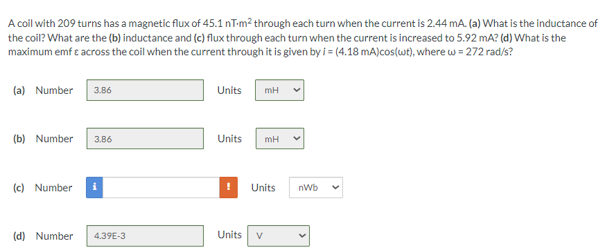 A coil with 209 turns has a magnetic flux of 45.1 nT-m² through each turn when the current is 2.44 mA. (a) What is the inductance of
the coil? What are the (b) inductance and (c) flux through each turn when the current is increased to 5.92 mA? (d) What is the
maximum emf & across the coil when the current through it is given by i = (4.18 mA) cos(wt), where w = 272 rad/s?
(a) Number
3.86
(b) Number 3.86
(c) Number
M
(d) Number 4.39E-3
Units
Units
Units
mH
V
mH
Units
nWb