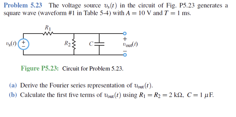 Problem 5.23 The voltage source s(t) in the circuit of Fig. P5.23 generates a
square wave (waveform #1 in Table 5-4) with A = 10 V and T = 1 ms.
R1
Us(1) +
R₂
+
Vout(1)
Figure P5.23: Circuit for Problem 5.23.
(a) Derive the Fourier series representation of Vout (t).
(b) Calculate the first five terms of Vout (t) using R₁ = R2 = 2 kQ, C = 1 µF.