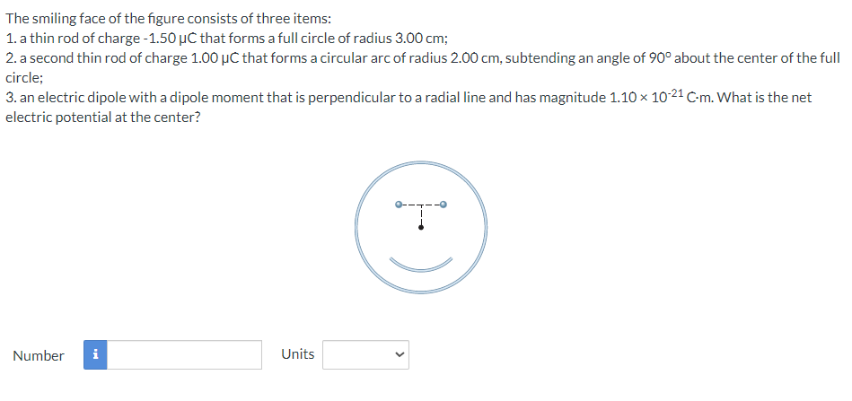 The smiling face of the figure consists of three items:
1. a thin rod of charge -1.50 µC that forms a full circle of radius 3.00 cm;
2. a second thin rod of charge 1.00 µC that forms a circular arc of radius 2.00 cm, subtending an angle of 90° about the center of the full
circle;
3. an electric dipole with a dipole moment that is perpendicular to a radial line and has magnitude 1.10 × 10-21 C-m. What is the net
electric potential at the center?
Number i
Units
*T*