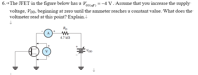 6.→ The JFET in the figure below has a VGS (of) = -4 V. Assume that you increase the supply
voltage, VDD, beginning at zero until the ammeter reaches a constant value. What does the
voltmeter read at this point? Explain.↓
↓
RD
www
4.7 ΚΩ
+
VDD