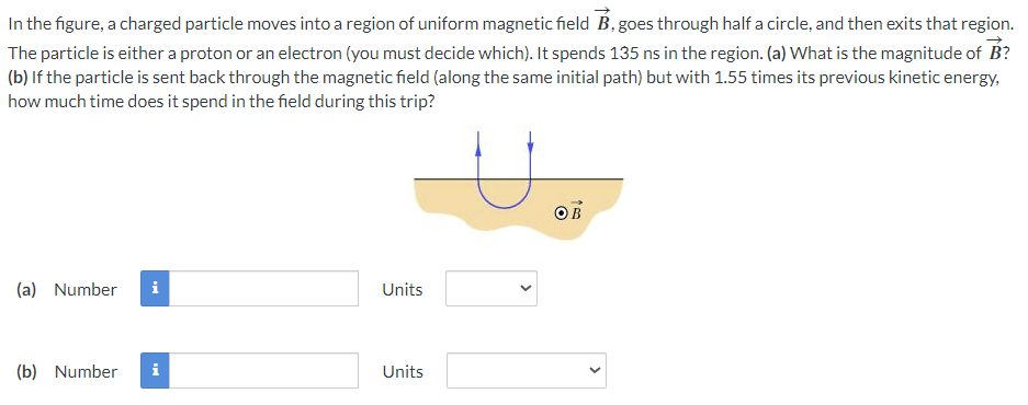 In the figure, a charged particle moves into a region of uniform magnetic field B, goes through half a circle, and then exits that region.
The particle is either a proton or an electron (you must decide which). It spends 135 ns in the region. (a) What is the magnitude of B?
(b) If the particle is sent back through the magnetic field (along the same initial path) but with 1.55 times its previous kinetic energy,
how much time does it spend in the field during this trip?
(a) Number i
(b) Number i
Units
Units
>