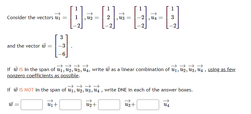 Consider the vectors u₁ =
and the vector w =
3
H
Q-
W
U2 =
[]}
Uz =
U2+
→→→→
→→→→
If w IS in the span of u1, U2, U3, U4, write was a linear combination of u1, U2, U3, U4, using as few
nonzero coefficients as possible.
-2 U4 =
"
→→→→
If w IS NOT in the span of u₁, u2, U3, U4, write DNE in each of the answer boxes.
ui+
Uz +
3
Us