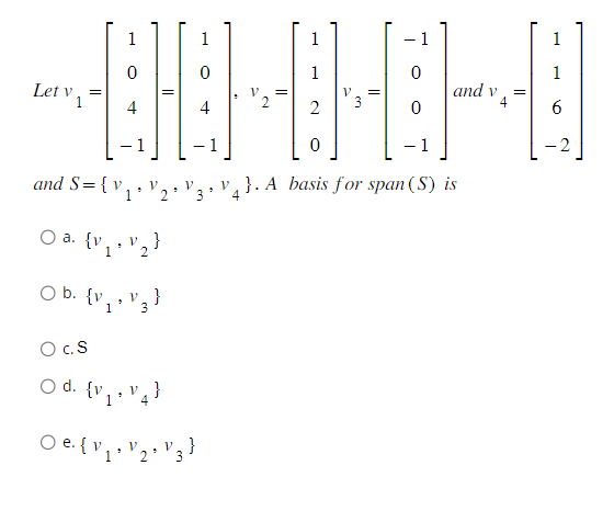 1
0
1
~EHEMME-B
V
4
2
0
Let v =
O a. (v.
1
and S= { v₁
1
O C.S
O d. {v,
1
0
.
4
9
O b. {v₁ V3 }
9
1
v₂}
2
v₁}
4
1
V
3
○e. {V₁ · V2 · V3 }
0
0
and v
}. A basis for span (S) is
4
4
1
1
6