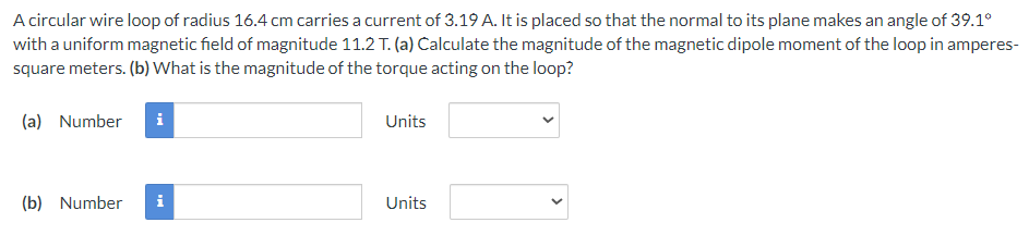 A circular wire loop of radius 16.4 cm carries a current of 3.19 A. It is placed so that the normal to its plane makes an angle of 39.1°
with a uniform magnetic field of magnitude 11.2 T. (a) Calculate the magnitude of the magnetic dipole moment of the loop in amperes-
square meters. (b) What is the magnitude of the torque acting on the loop?
(a) Number i
(b) Number
i
Units
Units
<