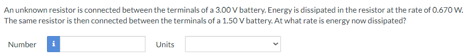 An unknown resistor is connected between the terminals of a 3.00 V battery. Energy is dissipated in the resistor at the rate of 0.670 W.
The same resistor is then connected between the terminals of a 1.50 V battery. At what rate is energy now dissipated?
Number
i
Units