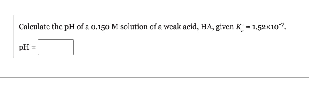 Calculate the pH of a 0.150 M solution of a weak acid, HA, given K
=
= 1.52×10-7.
pH =