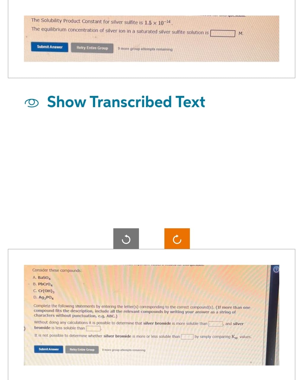The Solubility Product Constant for silver sulfite is 1.5 x 10-¹4.
The equilibrium concentration of silver ion in a saturated silver sulfite solution is
Submit Answer
Retry Entire Group
Show Transcribed Text
Consider these compounds:
A. BaSO4
B. PbCrO₂
C. Cr(OH)3
D. Ag3PO4
9 more group attempts remaining
Submit Answer
n
O
Complete the following statements by entering the letter(s) corresponding to the correct compound(s). (If more than one
compound fits the description, include all the relevant compounds by writing your answer as a string of
characters without punctuation, e.g, ABC.)
M.
Without doing any calculations it is possible to determine that silver bromide is more soluble than
bromide is less soluble than
It is not possible to determine whether silver bromide is more or less soluble than by simply comparing Kp values.
Retry Entire Group 9 more group attempts remaining
and silver