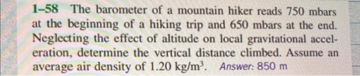 1-58 The barometer of a mountain hiker reads 750 mbars
at the beginning of a hiking trip and 650 mbars at the end.
Neglecting the effect of altitude on local gravitational accel-
eration, determine the vertical distance climbed. Assume an
average air density of 1.20 kg/m³. Answer: 850 m