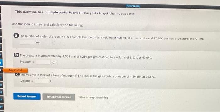 t
it
bt
[References]
This question has multiple parts. Work all the parts to get the most points.
Use the ideal gas law and calculate the following:
The number of moles of argon in a gas sample that occupies a volume of 458 mL at a temperature of 76.8°C and has a pressure of 577 torr.
mol
b The pressure in atm exerted by 0.530 mol of hydrogen gas confined to a volume of 1.13 L at 43.0°C.
Pressure
Not Visited
atm
The volume in liters of a tank of nitrogen if 1.46 mol of the gas exerts a pressure of 4.10 atm at 29.8°C.
Volume=
Submit Answer
Try Another Version
1 Item attempt remaining