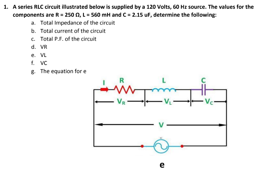 1. A series RLC circuit illustrated below is supplied by a 120 Volts, 60 Hz source. The values for the
components are R = 250 Q, L = 560 mH and C = 2.15 uF, determine the following:
a. Total Impedance of the circuit
b. Total current of the circuit
c. Total P.F. of the circuit
d. VR
е. VL
f. VC
The equation for e
in
R
VR
Vci
V
e
