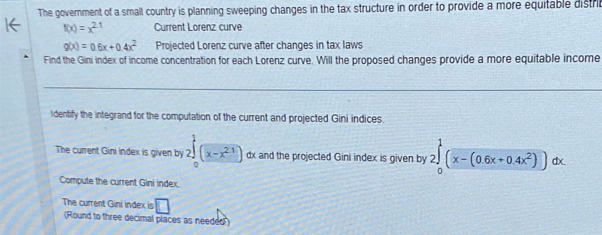 K
The government of a small country is planning sweeping changes in the tax structure in order to provide a more equitable distrib
f(x) = 21
g(x) = 0.6x +0.4x²
Current Lorenz curve
Projected Lorenz curve after changes in tax laws
Find the Gini index of income concentration for each Lorenz curve. Will the proposed changes provide a more equitable income
Identify the integrand for the computation of the current and projected Gini indices.
The current Gini index is given by 2 (x-x1) dx and the projected Gini index is given by 2
Compute the current Gini index.
The current Gini index is
(Round to three decimal places as needed)
needed
x-(0.6x+0.4x²)) d
dx.
0