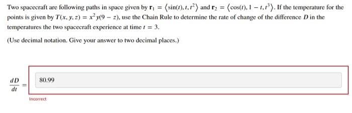 Two spacecraft are following paths in space given by r₁ = (sin(1), 1,1²) and r₂ = (cos(1), 1-1,1³). If the temperature for the
points is given by T(x, y, z) = x²y(9- 2), use the Chain Rule to determine the rate of change of the difference D in the
temperatures the two spacecraft experience at time 1 = 3.
(Use decimal notation. Give your answer to two decimal places.)
dD
dr
80.99
Incorrect