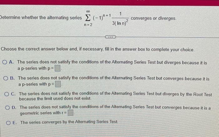 etermine whether the alternating series Σ (-1)+1
n=2
1
3(In n)²
converges or diverges
Choose the correct answer below and, if necessary, fill in the answer box to complete your choice.
OA. The series does not satisfy the conditions of the Alternating Series Test but diverges because it is
a p-series with p=
OB. The series does not satisfy the conditions of the Alternating Series Test but converges because it is
a p-series with p=
OC. The series does not satisfy the conditions of the Alternating Series Test but diverges by the Root Test
because the limit used does not exist.
OD. The series does not satisfy the conditions of the Alternating Series Test but converges because it is a
geometric series with r=
OE. The series converges by the Alternating Series Test