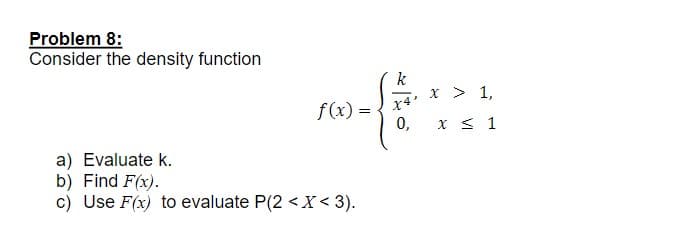 Problem 8:
Consider the density function
k
x > 1,
20-12121
f(x) =
0,
a) Evaluate k.
b) Find F(x).
c) Use F(x) to evaluate P(2 < X < 3).