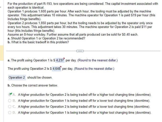 For the production of part R-193, two operations are being considered. The capital investment associated with
each operation is identical.
Operation 1 produces 1,600 parts per hour. After each hour, the tooling must be adjusted by the machine
operator. This adjustment takes 10 minutes. The machine operator for Operation 1 is paid $19 per hour (this
includes fringe benefits).
Operation 2 produces 1,850 parts per hour, but the tooling needs to be adjusted by the operator only once
every two hours. This adjustment takes 30 minutes. The machine operator for Operation 2 is paid $11 per
hour (this includes fringe benefits).
Assume an 8-hour workday. Further assume that all parts produced can be sold for $0.40 each.
a. Should Operation 1 or Operation 2 be recommended?
b. What is the basic tradeoff in this problem?
a. The profit using Operation 1 is $ 4,237 per day. (Round to the nearest dollar.)
The profit using Operation 2 is $ 4,648 per day. (Round to the nearest dollar.)
Operation 2 should be chosen.
b. Choose the correct answer below.
A. A higher production for Operation 2 is being traded off for a higher tool changing time (downtime).
B. A higher production for Operation 1 is being traded off for a lower tool changing time (downtime).
OC. A higher production for Operation 2 is being traded off for a lower tool changing time (downtime).
D. A higher production for Operation 1 is being traded off for a higher tool changing time (downtime).