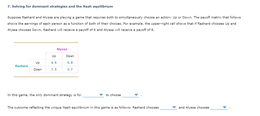 7. Solving for dominant strategies and the Nash equilibrium
Suppose Rashard and Alyssa are playing a game that requires both to simultaneously choose an action: Up or Down. The payoff matrix that follows
shows the earnings of each person as a function of both of their choices. For example, the upper-right cell shows that if Rashard chooses Up and
Alyssa chooses Down, Rashard will receive a payoff of 6 and Alyssa will receive a payoff of 8.
Rashard
Up
Down
Alyssa
Up
4,6
7,5
Down
6,8
3,7
In this game, the only dominant strategy is for
to choose
The outcome reflecting the unique Nash equilibrium in this game is as follows: Rashard chooses
and Alyssa chooses