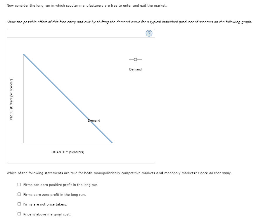 Now consider the long run in which scooter manufacturers are free to enter and exit the market.
Show the possible effect of this free entry and exit by shifting the demand curve for a typical individual producer of scooters on the following graph.
?
PRICE (Dollars per scooter)
QUANTITY (Scooters)
Demand
Demand
Which of the following statements are true for both monopolistically competitive markets and monopoly markets? Check all that apply.
Firms can earn positive profit in the long run.
Firms earn zero profit in the long run.
Firms are not price takers.
Price is above marginal cost.