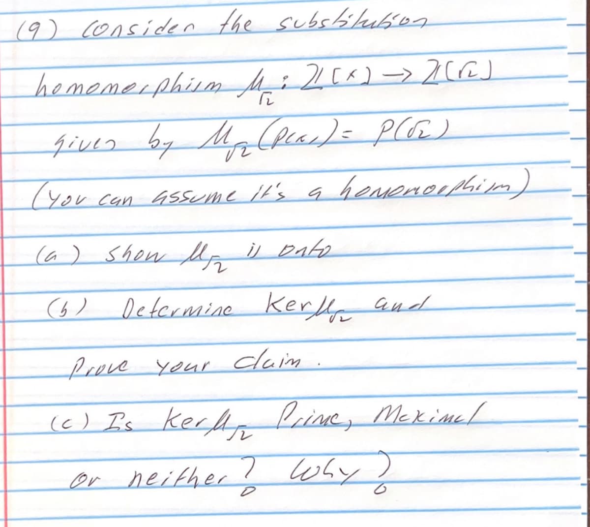 (9) Consider the substitution
homomorphism
given by Myr (pear) = P(√₂)
м
(You can assume it's a homonoephism)
M: 2 (^) -> 2 [r]
12
(a) Show Mg is onto
(b)
Determine Kerly and
Prove your clain.
(c) Is Kerly Prime, Meximel
or neither? Why?