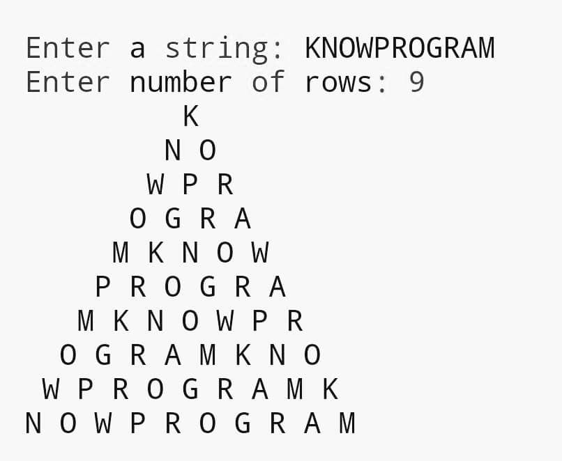 Enter a string: KNOWPROGRAM
Enter number of rows: 9
K
N O
W PR
O GRA
M KNO W
PROGR A
M K N O W PR
O GRA M K N O
W PROG RA M K
NO W PR O GRAM
