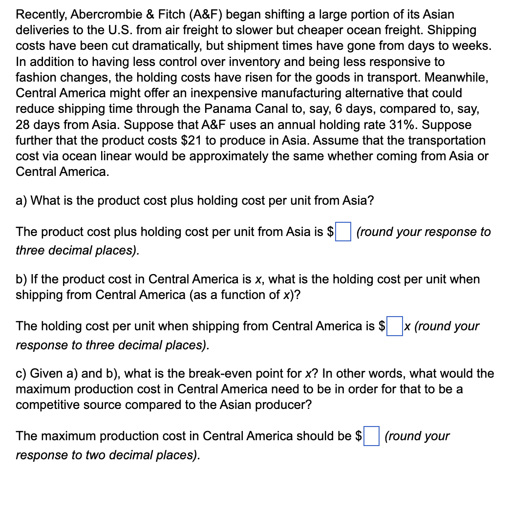 Recently, Abercrombie & Fitch (A&F) began shifting a large portion of its Asian
deliveries to the U.S. from air freight to slower but cheaper ocean freight. Shipping
costs have been cut dramatically, but shipment times have gone from days to weeks.
In addition to having less control over inventory and being less responsive to
fashion changes, the holding costs have risen for the goods in transport. Meanwhile,
Central America might offer an inexpensive manufacturing alternative that could
reduce shipping time through the Panama Canal to, say, 6 days, compared to, say,
28 days from Asia. Suppose that A&F uses an annual holding rate 31%. Suppose
further that the product costs $21 to produce in Asia. Assume that the transportation
cost via ocean linear would be approximately the same whether coming from Asia or
Central America.
a) What is the product cost plus holding cost per unit from Asia?
The product cost plus holding cost per unit from Asia is $
three decimal places).
(round your response to
b) If the product cost in Central America is x, what is the holding cost per unit when
shipping from Central America (as a function of x)?
The holding cost per unit when shipping from Central America is $ x (round your
response to three decimal places).
c) Given a) and b), what is the break-even point for x? In other words, what would the
maximum production cost in Central America need to be in order for that to be a
competitive source compared to the Asian producer?
The maximum production cost in Central America should be $
response to two decimal places).
(round your
